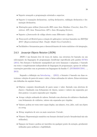 38
∙ Suporte avançado a programação orientada a aspectos;
∙ Suporte à transações declarativas, caching declarativo, validação declarativa e for-
matação declarativa;
∙ Abstrações para utilizar frameworks JEE como Java Database Conector, Java Per-
sistence API, Java Transactions API e Java Messaging Services;
∙ Suporte a frameworks de código aberto como Hibernate e Quartz;
∙ Framework web flexível para a criação de aplicações e serviços baseados em RESTful
MVC (Representational State Tranfer Model-View-Controller);
∙ Facilidades e ferramentas para o desenvolvimento de testes unitários e de integração.
2.6.3 Javascript Objects Notation (JSON)
JSON é um formato leve de troca de dados, sua estrutura foi baseada em um
subconjunto da linguagem de programação JavaScript especificada pelo padrão ECMA
(2011). Seu formato é facilmente manipulável por seres humanos e máquinas, é baseado
em texto e completamente independente de linguagem de programação, apesar de utilizar
convenções parecidas com as presentes em linguagens da família C. (INTRODUCING. . . ,
2013)
Segundo a definição em Introducing. . . (2013), o formato é baseado em duas es-
truturas: coleções de pares de nome e valor; e listas ordenadas de valores. Estas estruturas
são definidas da seguinte forma:
∙ Objetos: conjunto desordenado de pares nome e valor. Iniciado com abertura de
chaves e finalizado com fechamento de chaves, nomes e valores são separados por
dois pontos e os pares separados por vírgulas;
∙ Arrays: coleção ordenada de valores. Iniciado com abertura de colchetes e finalizado
com fechamento de colchetes, valores são separados por vírgulas;
∙ Valores: podem ser texto entre aspas duplas, um número, true, false, null, um objeto
ou array.
∙ String: sequência de zero ou mais caracteres Unicode;
∙ Número: Representação numérica em formato decimal (octal e hexadecimal não são
utilizados);
∙ Espaços em branco: podem ser inseridos em qualquer ponto da notação, geralmente
utilizados para melhorar a legibilidade.
 