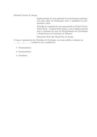 Eduardo Carrara de Araujo
Implementação de uma aplicação de sensoriamento participa-
tivo para coleta de informações sobre a qualidade da pavi-
mentação viária
Trabalho de conclusão de curso apresentado ao Centro Univer-
sitário Senac - Campus Santo Amaro, como exigência parcial
para a conclusão do curso de Pós-Graduação em Tecnologias
e Arquiteturas na Construção de Software.
Orientador Prof. Msc Daniel Paz de Araujo
A banca examinadora dos Trabalhos de Conclusão, em sessão pública realizada em
___/___/____, considerou o(a) candidato(a):
1. Examinador(a)
2. Examinador(a)
3. Presidente
 