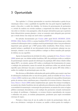 40
3 Oportunidade
Nos capítulos 1 e 2 foram apresentados os conceitos relacionados a gestão da pa-
vimentação viária e como a qualidade da superfície das vias pode impactar significativa-
mente o dia-a-dia e a saúde dos cidadãos. As técnicas de gerenciamento de pavimentos
e o estudo do conforto em veículos auxiliam a compreensão dos efeitos do desgaste das
vias sobre os veículos e seus passageiros, além de propor sistemáticas para que os gestores
desta infraestrutura possam planejar e atuar no momento mais adequado para prevenir
que o estado destas vias atinja um nível crítico e prejudicial.
Os métodos documentados por Causim (2001 apud HAAS; HUDSON; ZANI-
EWSKI, 1994), Shahin (1994) e a norma brasileira DNIT (2011) determinam que a coleta
contínua de informações sobre a condição atual da pavimentação viária é um procedimento
importante para garantir que o SGP possua dados atualizados. Desta forma, torna-se
possível estimar a qualidade de um determinado trecho de pavimento, planejar sua ma-
nutenção, otimizar o uso de recursos públicos e mitigar os efeitos causados pela aparição
de defeitos em sua superfície.
Apesar da importância da atividade de coleta, a pesquisa de Lima, Ramos e Junior
(2006) aponta que, em cidades médias brasileiras, 60% das prefeituras avalia as condições
da pavimentação somente quando há solicitação da população; 60% destas cidades utiliza
algum SGP e, no entanto, apenas 12% realiza a atualização dos levantamentos de campo
e avaliação dos pavimentos; menos da metade das prefeituras utiliza um método formal
específico para selecionar vias para a manutenção, sendo que apenas 20% delas utiliza a
análise da condição da pavimentação para este fim.
São diversas as dificuldades enfrentadas pela gestão pública para manter uma base
de informações atualizada sobre as vias sob sua gestão, ainda no trabalho de Lima, Ramos
e Junior (2006) conclui-se que a falta de recursos e a ausência de uma política formal para
gestão do sistema viário contribuem para o desperdício de recursos técnicos e financeiros.
Lima, Ramos e Junior (2006) ainda complementam que, apesar dos avanços tecnológicos,
na maioria das cidades brasileiras não são aplicados procedimentos específicos para avaliar
a necessidade de manutenção e restauração dos pavimentos; na maioria dos casos os órgãos
públicos municipais desconhecem a real condição dos pavimentos atuando reativamente
na solução de problemas; e finalmente, os recursos técnicos especializados são escassos
e utilizados com pouco, ou nenhum planejamento, geralmente para suprir necessidades
extremas de reparo.
Portanto a baixa taxa de uso da análise do estado da pavimentação viária, ali-
ada a sua relevância e restrições de recursos, no auxílio a efetiva gestão da condição e
 