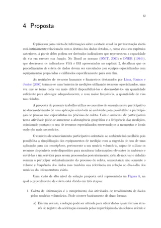 42
4 Proposta
O processo para coleta de informações sobre o estado atual da pavimentação viária
está intimamente relacionado com o destino dos dados obtidos, e, como visto em capítulos
anteriores, à partir deles podem ser derivados indicadores que representem a capacidade
da via em exercer sua função. No Brasil as normas (DNIT, 2003) e DNER (1994b),
que descrevem os indicadores VSA e IRI apresentados no capítulo 2, detalham que os
procedimentos de coleta de dados devem ser executados por equipes especializadas com
equipamentos preparados e calibrados especificamente para este fim.
As restrições de recursos humanos e financeiros destacados por Lima, Ramos e
Junior (2006) tornam-se uma barreira às medições utilizando recursos especializados, uma
vez que se torna cada vez mais difícil disponibilizá-los e desenvolvê-los em quantidade
suficiente para abranger adequadamente, e com maior frequência, a quantidade de vias
nas cidades.
A proposta do presente trabalho utiliza os conceitos de sensoriamento participativo
no desenvolvimento de uma aplicação orientada ao ambiente para possibilitar a participa-
ção de pessoas não especialistas no processo de coleta. Com o aumento de participantes
nesta atividade pode-se aumentar a abrangência geográfica e a frequência das medições,
otimizando portanto o uso de recursos especializados reservando-os a momentos e locais
onde são mais necessários.
O conceito de sensoriamento participativo orientado ao ambiente foi escolhido pois
possibilita a simplificação dos equipamentos de medição com a sugestão do uso de uma
aplicação para um smartphone, pertencente a um usuário voluntário, capaz de utilizar os
recursos disponíveis neste dispositivo para monitorar informações relevantes do ambiente e
enviá-las a um servidor para serem processadas posteriormente; além de motivar o cidadão
comum a participar voluntariamente do processo de coleta, aumentando não somente o
volume e frequência dos dados mas também sua relevância em relação ao dia-a-dia dos
usuários da infraestrutura viária.
Uma visão de alto nível da solução proposta está representada na Figura 8, na
qual o procedimento de coleta está divido em três etapas:
1. Coleta de informações é o cumprimento das atividades de recolhimento de dados
pelos usuários voluntários. Pode ocorrer basicamente de duas formas:
a) Em um veículo, a solução pode ser ativada para obter dados quantitativos atra-
vés do registro da aceleração causada pelas imperfeições da via sobre o veículo e
 
