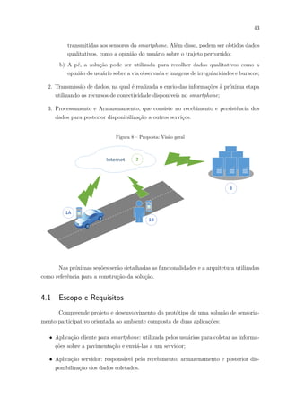 43
transmitidas aos sensores do smartphone. Além disso, podem ser obtidos dados
qualitativos, como a opinião do usuário sobre o trajeto percorrido;
b) A pé, a solução pode ser utilizada para recolher dados qualitativos como a
opinião do usuário sobre a via observada e imagens de irregularidades e buracos;
2. Transmissão de dados, na qual é realizada o envio das informações à próxima etapa
utilizando os recursos de conectividade disponíveis no smartphone;
3. Processamento e Armazenamento, que consiste no recebimento e persistência dos
dados para posterior disponibilização a outros serviços.
Figura 8 – Proposta: Visão geral
Nas próximas seções serão detalhadas as funcionalidades e a arquitetura utilizadas
como referência para a construção da solução.
4.1 Escopo e Requisitos
Compreende projeto e desenvolvimento do protótipo de uma solução de sensoria-
mento participativo orientada ao ambiente composta de duas aplicações:
∙ Aplicação cliente para smartphone: utilizada pelos usuários para coletar as informa-
ções sobre a pavimentação e enviá-las a um servidor;
∙ Aplicação servidor: responsável pelo recebimento, armazenamento e posterior dis-
ponibilização dos dados coletados.
 