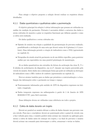 44
Para atingir o objetivo proposto a solução deverá realizar os requisitos abaixo
detalhados.
4.1.1 Dados quantitativos e qualitativos sobre a pavimentação
O objetivo principal da solução é coletar informações que possam ser utilizadas na
análise da condição do pavimento. Portanto é necessário definir a natureza dos dados a
serem coletados de maneira a guiar os requisitos funcionais que definem quando e como
a coleta será realizada.
Os dados qualitativos a serem coletados são:
∙ Opinião do usuário em relação a qualidade da pavimentação do percurso realizado,
possibilitando a atribuição de uma nota que deverá variar de 0 (péssimo) à 5 (exce-
lente). Essa informação permite a criação de indicadores como o VSA (apresentado
no capítulo 2);
∙ Fotografias do estado atual do pavimento ou de um defeito específico, para posterior
análise por um especialista em uma possível priorização de manutenção.
Já os dados quantitativos são extraídos da leitura da aceleração dos eixos X, Y e
Z obtidos do acelerômetro do dispositivo, em 𝑚/𝑠2
, durante um trajeto percorrido pelo
veículo do usuário. Estes dados são a informação bruta que pode ser utilizada na derivação
de indicadores como o IRI e índices de conforto (apresentados no capítulo 2);
Deve-se atentar também para os dados que permitem a contextualização e a loca-
lização das informações sobre o pavimento no tempo e espaço:
∙ Posicionamento informados pelo módulo de GPS do dispositivo expressos em lati-
tude e longitude;
∙ Dados temporais expressos em milissegundos à partir de 1 de Janeiro de 1970
00:00:00.0 UTC, para fácil conversão.
Essas definições devem ser utilizadas como referência em todo o projeto.
4.1.2 Coleta de dados durante um trajeto
Deverá ser possível ao usuário efetuar a coleta de dados durante um percurso com
seu veículo. Para isso o smartphone deverá ser posicionado sobre o painel do veículo com
a face voltada para cima, o usuário poderá então acionar um comando na aplicação para
iniciar a coleta de dados antes de começar seu trajeto, e ao final do percurso o usuário
deverá acionar um comando para interromper a coleta, armazenar e enviar os dados.
 