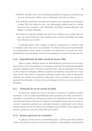 46
∙ Defeitos específicos terão suas localizações apontadas no mapa por marcadores que
ao serem selecionados exibirão todos as informações referentes ao defeito;
∙ As avaliações qualitativas enviadas pelos usuários serão utilizadas para determinar
o índice VSA dos trechos de vias e sua representação gráfica deverá ser colorida
de acordo com o resultado: verde (Excelente), azul (Bom), amarelo (Regular), rosa
(Ruim) e vermelho (Péssimo);
∙ Os dados de aceleração coletados não deverão ser exibidos nesta interface pois exi-
gem um pós-processamento mais complexo para se derivar indicadores que sejam
mais relevantes aos usuários.
O principal objetivo deste requisito é propiciar transparência aos usuários sobre
as condições atuais das vias de sua localidade. As mesmas informações disponibilizadas
aos administradores estará visível aos cidadãos que colaboraram no processo de coleta,
possibilitando uma participação mais efetiva da população no processo de gestão das vias.
4.1.6 Disponibilização de dados através de serviços Web
Todos os dados coletados deverão ser disponibilizados através de serviços abertos
que deverão receber como parâmetro um endereço ou intervalo de coordenadas geográficas
(latitude e longitude inicial, e latitude e longitude final), o tipo de informação que deseja-
se obter (dados de aceleração, defeitos ou opiniões dos usuários) e um período de tempo
(data inicial e data final). A resposta da solicitação deverá conter todas as informações
coletadas que atendam aos parâmetros informados, deve-se considerar que quando um
parâmetro for informado em branco todas as informações relativas ao mesmo deverão ser
retornadas.
4.1.7 Otimização do uso de conexão de dados
É comum que, quando ao ar livre ou nas ruas, os usuários de smartphones estejam
conectados a redes de dados disponibilizadas pelas operadoras de celular que limitam a
velocidade e a quantidade de informação que podem ser utilizadas de acordo com o serviço
contratado pelo usuário. Esse tipo de dispositivo normalmente possui mais de um tipo de
conexão, é importante portanto que a aplicação transmita as informações aos servidores
somente quando um tipo de conexão mais adequada (como o Wi-Fi) estiver disponível de
maneira a preservar os recursos contratados pelo usuário.
4.1.8 Sistema operacional do smartphone
A aplicação cliente deverá ser desenvolvida para o sistema operacional Android
devido a sua grande presença no mercado de smartphones, disponibilidade de dispositivos
 