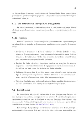 47
em diversas faixas de preços e grande número de funcionalidades. Essas características
garantem uma grande abrangência geográfica e a disponibilidade dos recursos tecnológicos
necessários à aplicação.
4.1.9 Uso de ferramentas e serviços livres e/ou gratuitos
De maneira a otimizar os recursos financeiros na construção do protótipo deve-se
selecionar apenas ferramentas e serviços que sejam livres ou que possuam versões sem
custo.
4.1.10 Restrições
Durante o processo de análise de requisitos foram identificadas algumas restrições
que não poderão ser tratadas no decorrer deste trabalho devido as restrições de tempo e
escopo:
∙ Orientação do dispositivo: os dados de aceleração são coletados de todos os eixos,
mudanças de orientação podem causar um desalinhamento entre planos de coor-
denadas do dispositivo e do veículo. Seria necessário desenvolver e aplicar técnicas
para responder adequadamente a essas mudanças.
∙ Precisão dos dados coletados: é importante ressaltar que a precisão dos sensores
disponíveis é sensivelmente inferior a de equipamentos especiais calibrados em la-
boratório o que pode causar discrepâncias nos dados coletados.
∙ Coleta em diferentes tipos de veículos: podem causar distorções uma vez que cada
tipo de veículo possui componentes e estrutura diferentes, se faz necessário desen-
volver e aplicar métodos que permitam lidar com essas diferenças.
∙ Não serão abordadas neste projeto aplicações que façam a análise dos dados coleta-
dos, esta possibilidade pode ser exploradas em trabalhos posteriores.
4.2 Especificação
Os requisitos de software são apresentados de uma maneira mais abstrata, em
uma linguagem mais próxima e compreensível aos usuários. A especificação aprimora os
requisitos enriquecendo o nível de detalhes e os aproxima do projeto da arquitetura e da
implementação. Neste ponto é importante criar modelos que descrevam o que o sistema
deverá fazer e não como fazê-lo. (SOMMERVILLE, 2003)
Para a criação da especificação foi selecionado o modelo de casos de uso, que apre-
senta descrições de conjuntos de ações e interações entre o sistema e seus usuários que,
 