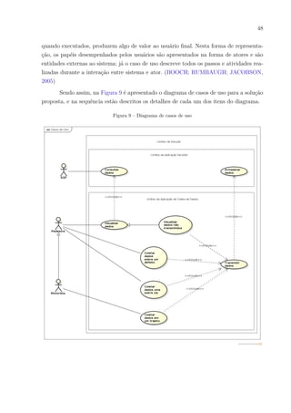 48
quando executados, produzem algo de valor ao usuário final. Nesta forma de representa-
ção, os papéis desempenhados pelos usuários são apresentados na forma de atores e são
entidades externas ao sistema; já o caso de uso descreve todos os passos e atividades rea-
lizadas durante a interação entre sistema e ator. (BOOCH; RUMBAUGH; JACOBSON,
2005)
Sendo assim, na Figura 9 é apresentado o diagrama de casos de uso para a solução
proposta, e na sequência estão descritos os detalhes de cada um dos itens do diagrama.
Figura 9 – Diagrama de casos de uso
 