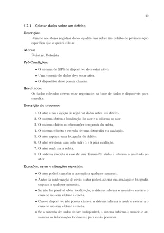 49
4.2.1 Coletar dados sobre um defeito
Descrição:
Permite aos atores registrar dados qualitativos sobre um defeito de pavimentação
específico que se queira relatar.
Atores:
Pedestre, Motorista
Pré-Condições:
∙ O sistema de GPS do dispositivo deve estar ativo.
∙ Uma conexão de dados deve estar ativa.
∙ O dispositivo deve possuir câmera.
Resultados:
Os dados coletados devem estar registrados na base de dados e disponíveis para
consulta.
Descrição do processo:
1. O ator ativa a opção de registrar dados sobre um defeito.
2. O sistema obtém a localização do ator e a informa ao ator.
3. O sistema obtém as informações temporais da coleta.
4. O sistema solicita a entrada de uma fotografia e a avaliação.
5. O ator captura uma fotografia do defeito.
6. O ator seleciona uma nota entre 1 e 5 para avaliação.
7. O ator confirma a coleta.
8. O sistema executa o caso de uso Transmitir dados e informa o resultado ao
ator.
Exceções, erros e situações especiais:
∙ O ator poderá cancelar a operação a qualquer momento.
∙ Antes da confirmação do envio o ator poderá alterar sua avaliação e fotografia
captura a qualquer momento.
∙ Se não for possível obter localização, o sistema informa o usuário e encerra o
caso de uso sem efetuar a coleta.
∙ Caso o dispositivo não possua câmera, o sistema informa o usuário e encerra o
caso de uso sem efetuar a coleta.
∙ Se a conexão de dados estiver indisponível, o sistema informa o usuário e ar-
mazena as informações localmente para envio posterior.
 