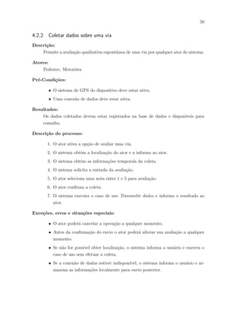 50
4.2.2 Coletar dados sobre uma via
Descrição:
Permite a avaliação qualitativa espontânea de uma via por qualquer ator do sistema.
Atores:
Pedestre, Motorista
Pré-Condições:
∙ O sistema de GPS do dispositivo deve estar ativo.
∙ Uma conexão de dados deve estar ativa.
Resultados:
Os dados coletados devem estar registrados na base de dados e disponíveis para
consulta.
Descrição do processo:
1. O ator ativa a opção de avaliar uma via.
2. O sistema obtém a localização do ator e a informa ao ator.
3. O sistema obtém as informações temporais da coleta.
4. O sistema solicita a entrada da avaliação.
5. O ator seleciona uma nota entre 1 e 5 para avaliação.
6. O ator confirma a coleta.
7. O sistema executa o caso de uso Transmitir dados e informa o resultado ao
ator.
Exceções, erros e situações especiais:
∙ O ator poderá cancelar a operação a qualquer momento.
∙ Antes da confirmação do envio o ator poderá alterar sua avaliação a qualquer
momento.
∙ Se não for possível obter localização, o sistema informa o usuário e encerra o
caso de uso sem efetuar a coleta.
∙ Se a conexão de dados estiver indisponível, o sistema informa o usuário e ar-
mazena as informações localmente para envio posterior.
 