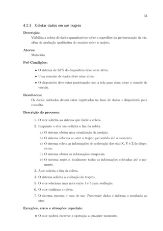 51
4.2.3 Coletar dados em um trajeto
Descrição:
Viabiliza a coleta de dados quantitativos sobre a superfície da pavimentação da via,
além da avaliação qualitativa do usuário sobre o trajeto.
Atores:
Motorista
Pré-Condições:
∙ O sistema de GPS do dispositivo deve estar ativo.
∙ Uma conexão de dados deve estar ativa.
∙ O dispositivo deve estar posicionado com a tela para cima sobre o console do
veículo.
Resultados:
Os dados coletados devem estar registrados na base de dados e disponíveis para
consulta.
Descrição do processo:
1. O ator solicita ao sistema que inicie a coleta.
2. Enquanto o ator não solicita o fim da coleta.
a) O sistema obtém uma atualização da posição.
b) O sistema informa ao ator o trajeto percorrido até o momento.
c) O sistema coleta as informações de aceleração dos eixo X, Y e Z do dispo-
sitivo.
d) O sistema obtém as informações temporais.
e) O sistema registra localmente todas as informações coletadas até o mo-
mento.
3. Ator solicita o fim da coleta.
4. O sistema solicita a avaliação do trajeto.
5. O ator seleciona uma nota entre 1 e 5 para avaliação.
6. O ator confirma a coleta.
7. O sistema executa o caso de uso Transmitir dados e informa o resultado ao
ator.
Exceções, erros e situações especiais:
∙ O ator poderá encerrar a operação a qualquer momento.
 
