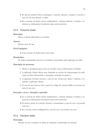 52
∙ Se não for possível obter localização, o sistema informa o usuário e encerra o
caso de uso sem efetuar a coleta.
∙ Se a conexão de dados estiver indisponível, o sistema informa o usuário e ar-
mazena as informações localmente para envio posterior.
4.2.4 Transmitir dados
Descrição:
Envia os dados informados ao servidor.
Atores:
Outros casos de uso.
Pré-Condições:
∙ Uma conexão de dados deve estar ativa.
Resultados:
Os dados transmitidos devem ser recebidos e persistidos pela aplicação servidor.
Descrição do processo:
1. Monta a mensagem para envio ao servidor com as informações recebidas.
2. A aplicação cliente efetua uma chamada ao serviço de armazenagem da apli-
cação servidor informando a mensagem montada no passo 1.
3. A aplicação servidor executa o caso de uso Armazenar dados e informa o re-
sultado a aplicação cliente.
4. O caso de uso encerra com o envio do código de retorno (falha ou sucesso) ao
caso de uso ator.
Exceções, erros e situações especiais:
∙ Se a conexão de dados estiver indisponível, o sistema informa o usuário e ar-
mazena as informações localmente para envio posterior.
∙ Se houver perda de conexão durante a transmissão o caso de uso é encerrado
com erro.
∙ Se o serviço estiver indisponível o caso de uso é encerrado com erro.
4.2.5 Visualizar dados
Descrição:
Permite ao ator consultar os dados já coletados e submetidos ao sistema.
 