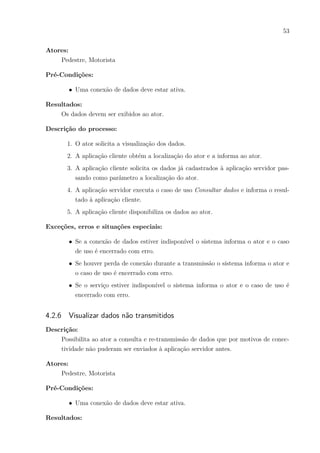 53
Atores:
Pedestre, Motorista
Pré-Condições:
∙ Uma conexão de dados deve estar ativa.
Resultados:
Os dados devem ser exibidos ao ator.
Descrição do processo:
1. O ator solicita a visualização dos dados.
2. A aplicação cliente obtém a localização do ator e a informa ao ator.
3. A aplicação cliente solicita os dados já cadastrados à aplicação servidor pas-
sando como parâmetro a localização do ator.
4. A aplicação servidor executa o caso de uso Consultar dados e informa o resul-
tado à aplicação cliente.
5. A aplicação cliente disponibiliza os dados ao ator.
Exceções, erros e situações especiais:
∙ Se a conexão de dados estiver indisponível o sistema informa o ator e o caso
de uso é encerrado com erro.
∙ Se houver perda de conexão durante a transmissão o sistema informa o ator e
o caso de uso é encerrado com erro.
∙ Se o serviço estiver indisponível o sistema informa o ator e o caso de uso é
encerrado com erro.
4.2.6 Visualizar dados não transmitidos
Descrição:
Possibilita ao ator a consulta e re-transmissão de dados que por motivos de conec-
tividade não puderam ser enviados à aplicação servidor antes.
Atores:
Pedestre, Motorista
Pré-Condições:
∙ Uma conexão de dados deve estar ativa.
Resultados:
 