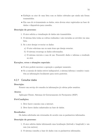 54
∙ Exibição ao ator de uma lista com os dados coletados que ainda não foram
transmitidos.
∙ Em caso de re-transmissão os dados, estes devem estar registrados na base de
dados e disponíveis para consulta.
Descrição do processo:
1. O ator solicita a visualização de dados não transmitidos.
2. O sistema lista todas as coletas realizadas e não enviadas ao servidor em uma
lista.
3. Se o ator desejar re-enviar os dados:
a) O ator seleciona um ou mais itens que deseja reenviar.
b) O sistema recarrega os dados selecionados.
c) O sistema executa o caso de uso Transmitir dados e informa o resultado
ao ator.
Exceções, erros e situações especiais:
∙ O ator poderá encerrar a operação a qualquer momento.
∙ Se a conexão de dados estiver indisponível, o sistema informa o usuário e man-
tém as informações localmente para envio posterior.
4.2.7 Consultar dados
Descrição:
Fornece um serviço de consulta às informações já coletas pelos usuários.
Atores:
Aplicação Cliente, Sistemas de Gerenciamento de Pavimentos (SGP)
Pré-Condições:
1. Deve haver conexão com a internet.
2. Deve haver dados cadastrados na base de dados.
Resultados:
Os dados solicitados são retornados de acordo com os parâmetros informados.
Descrição do processo:
1. O ator solicita dados informando uma localização (latitude e longitude) e um
raio (em metros).
2. O sistema consulta a base de dados com os parâmetros informados.
 