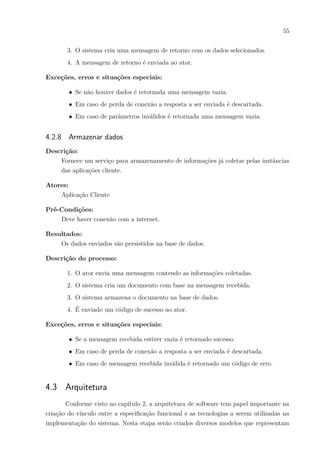 55
3. O sistema cria uma mensagem de retorno com os dados selecionados.
4. A mensagem de retorno é enviada ao ator.
Exceções, erros e situações especiais:
∙ Se não houver dados é retornada uma mensagem vazia.
∙ Em caso de perda de conexão a resposta a ser enviada é descartada.
∙ Em caso de parâmetros inválidos é retornada uma mensagem vazia.
4.2.8 Armazenar dados
Descrição:
Fornece um serviço para armazenamento de informações já coletas pelas instâncias
das aplicações cliente.
Atores:
Aplicação Cliente
Pré-Condições:
Deve haver conexão com a internet.
Resultados:
Os dados enviados são persistidos na base de dados.
Descrição do processo:
1. O ator envia uma mensagem contendo as informações coletadas.
2. O sistema cria um documento com base na mensagem recebida.
3. O sistema armazena o documento na base de dados.
4. É enviado um código de sucesso ao ator.
Exceções, erros e situações especiais:
∙ Se a mensagem recebida estiver vazia é retornado sucesso.
∙ Em caso de perda de conexão a resposta a ser enviada é descartada.
∙ Em caso de mensagem recebida inválida é retornado um código de erro.
4.3 Arquitetura
Conforme visto no capítulo 2, a arquitetura de software tem papel importante na
criação do vínculo entre a especificação funcional e as tecnologias a serem utilizadas na
implementação do sistema. Nesta etapa serão criados diversos modelos que representam
 