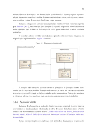 56
visões diferentes da solução a ser desenvolvida, possibilitando a decomposição e organiza-
ção do sistema em módulos, a análise de aspectos dinâmicos e estruturais e o cumprimento
dos requisitos e casos de uso especificados na etapa anterior.
Para esta solução será adotada uma arquitetura cliente servidor, conforme sugerido
por Kanhere (2011), uma vez que para cumprir o objetivo proposto é necessário utilizar
uma aplicação para coletar as informações e outra para centralizar e servir os dados
coletados.
A estrutura cliente servidor adotada neste projeto está descrita no diagrama de
implantação representado na Figura 10 abaixo:
Figura 10 – Diagrama de implantação
A solução será composta por dois artefatos principais: a aplicação cliente Bura-
queira.apk e a aplicação servidor BuraqueiraServer.war, e ainda um terceiro artefato que
representa o repositório onde os dados coletados serão armazenados. Nas seções seguintes
a estrutura interna e os papéis de cada um destes componentes serão detalhados.
4.3.1 Aplicação Cliente
Batizada de Buraqueira, a aplicação cliente tem como principal objetivo fornecer
aos usuários as funcionalidades relacionadas à coleta de dados. Para tanto neste artefato
deverão ser implementados os casos de uso: Coletar dados sobre um defeito, Coletar dados
em um trajeto, Coletar dados sobre uma via, Transmitir dados e Visualizar dados não
transmitidos.
Para a implementação desta aplicação será utilizada a linguagem de programação
 
