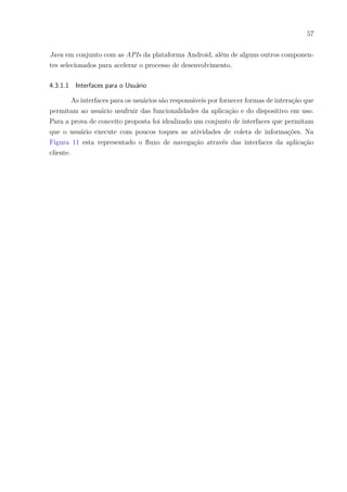 57
Java em conjunto com as APIs da plataforma Android, além de alguns outros componen-
tes selecionados para acelerar o processo de desenvolvimento.
4.3.1.1 Interfaces para o Usuário
As interfaces para os usuários são responsáveis por fornecer formas de interação que
permitam ao usuário usufruir das funcionalidades da aplicação e do dispositivo em uso.
Para a prova de conceito proposta foi idealizado um conjunto de interfaces que permitam
que o usuário execute com poucos toques as atividades de coleta de informações. Na
Figura 11 esta representado o fluxo de navegação através das interfaces da aplicação
cliente.
 