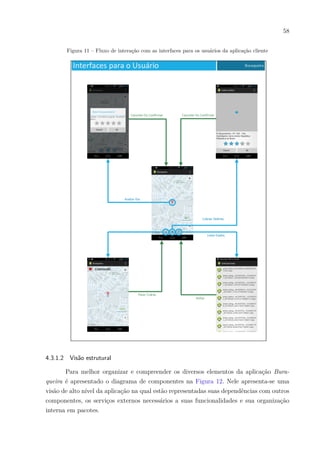 58
Figura 11 – Fluxo de interação com as interfaces para os usuários da aplicação cliente
4.3.1.2 Visão estrutural
Para melhor organizar e compreender os diversos elementos da aplicação Bura-
queira é apresentado o diagrama de componentes na Figura 12. Nele apresenta-se uma
visão de alto nível da aplicação na qual estão representadas suas dependências com outros
componentes, os serviços externos necessários a suas funcionalidades e sua organização
interna em pacotes.
 