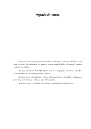 Agradecimentos
À todos os meus amigos que colaboraram na criação e elaboração da ideia. Além
de proporcionar discussões sem fim sobre as infinitas possibilidades de desenvolvimento e
requisitos da solução.
Ao meu orientador Prof. Msc Daniel Paz de Araujo pelas conversas, suporte e
críticas tão valiosas à construção deste trabalho.
À minha noiva pelas infinitas revisões, infinita paciência e inabalável confiança de
que seria possível chegar ao fim de mais este caminho.
À minha família por todo o incondicional apoio em todas as situações.
 