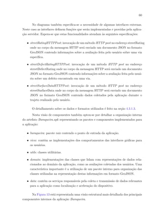 60
No diagrama também especifica-se a necessidade de algumas interfaces externas.
Neste caso as interfaces definem funções que serão implementadas e providas pela aplica-
ção servidor. Espera-se que estas funcionalidades atendam às seguintes especificações:
∙ streetRatingHTTPPost: invocação de um método HTTP post no endereço streetRating
onde no corpo da mensagem HTTP será enviado um documento JSON no formato
GeoJSON contendo informações sobre a avaliação feita pelo usuário sobre uma via
específica.
∙ streetDefectRatingHTTPPost: invocação de um método HTTP post no endereço
streetDefectRating onde no corpo da mensagem HTTP será enviado um documento
JSON no formato GeoJSON contendo informações sobre a avaliação feita pelo usuá-
rio sobre um defeito encontrado em uma via.
∙ streetSurfaceDataHTTPPost: invocação de um método HTTP post no endereço
streetSurfaceData onde no corpo da mensagem HTTP será enviado um documento
JSON no formato GeoJSON contendo dados coletados pela aplicação durante o
trajeto realizado pelo usuário.
O detalhamento sobre os dados e formatos utilizados é feito na seção 4.3.1.3.
Nesta visão de componentes também optou-se por detalhar a organização interna
do artefato Buraqueira.apk representando os pacotes e componentes implementados para
a aplicação:
∙ buraqueira: pacote raiz contendo o ponto de entrada da aplicação.
∙ view: contém as implementações dos comportamentos das interfaces gráficas para
os usuários.
∙ utils: classes utilitárias.
∙ domain: implementações das classes que lidam com representações de dados rela-
cionados ao domínio da aplicação, como as avaliações coletadas dos usuários. Uma
característica importante é a utilização de um pacote interno para organização das
classes utilizadas na representação destas informações em formato GeoJSON.
∙ data: contém os serviços responsáveis pela coleta e transmissão de dados relevantes
para a aplicação como localização e aceleração do dispositivo.
Na Figura 13 está representada uma visão estrutural mais detalhada dos principais
componentes internos da aplicação Buraqueira.
 