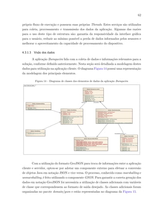 62
próprio fluxo de execução e possuem suas próprias Threads. Estes serviços são utilizados
para coleta, processamento e transmissão dos dados da aplicação. Algumas das razões
para o uso deste tipo de estrutura são: garantia da responsividade da interface gráfica
para o usuário, reduzir ao mínimo possível a perda de dados informados pelos sensores e
melhorar o aproveitamento da capacidade de processamento do dispositivo.
4.3.1.3 Visão dos dados
A aplicação Buraqueira lida com a coleta de dados e informações relevantes para a
solução, conforme definido anteriormente. Nesta seção será detalhada a modelagem destes
dados para utilização na aplicação cliente. O diagrama Figura 14 possui uma representação
da modelagem dos principais elementos.
Figura 14 – Diagrama de classes dos elementos de dados da aplicação Buraqueira
Com a utilização do formato GeoJSON para troca de informações entre a aplicação
cliente e servidor, optou-se por adotar um componente externo para efetuar a conversão
de objetos Java em notação JSON e vice versa. O processo, conhecido como marshalling e
unmarshalling, é feito utilizando o componente GSON. Para garantir a correta geração dos
dados em notação GeoJSON foi necessária a utilização de classes adicionais com variáveis
de classe que correspondessem ao formato de saída desejado. As classes adicionais foram
organizadas no pacote domain/gson e estão representadas no diagrama da Figura 15.
 