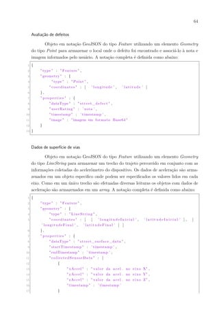 64
Avaliação de defeitos
Objeto em notação GeoJSON do tipo Feature utilizando um elemento Geometry
do tipo Point para armazenar o local onde o defeito foi encontrado e associá-lo à nota e
imagem informados pelo usuário. A notação completa é definida como abaixo:
1 {
2 " type " : " Feature " ,
3 " geometry " : {
4 " type " : " Point " ,
5 " coordinates " : [ ’ longitude ’ , ’ l a t i t u d e ’ ]
6 } ,
7 " pr op ert ie s " : {
8 " dataType " : " street_defect " ,
9 " userRating " : ’ nota ’ ,
10 " timestamp " : ’ timestamp ’ ,
11 " image " : "imagem em formato Base64 "
12 }
13 }
Dados de superfície de vias
Objeto em notação GeoJSON do tipo Feature utilizando um elemento Geometry
do tipo LineString para armazenar um trecho do trajeto percorrido em conjunto com as
informações coletadas do acelerômetro do dispositivo. Os dados de aceleração são arma-
zenados em um objeto especifico onde podem ser especificados os valores lidos em cada
eixo. Como em um único trecho são efetuadas diversas leituras os objetos com dados de
aceleração são armazenados em um array. A notação completa é definida como abaixo:
1 {
2 " type " : " Feature " ,
3 " geometry " : {
4 " type " : " LineString " ,
5 " coordinates " : [ [ ’ l o n g i t u d e I n i c i a l ’ , ’ l a t i t u d e I n i c i a l ’ ] , [
’ longitudeFinal ’ , ’ l a t i t u d e F i n a l ’ ] ]
6 } ,
7 " pr op ert ie s " : {
8 " dataType " : " street_surface_data " ,
9 " startTimestamp " : ’ timestamp ’ ,
10 " endTimestamp " : ’ timestamp ’ ,
11 " collectedSensorData " : [
12 {
13 " xAccel " : " valor da acel . no eixo X" ,
14 " yAccel " : " valor da acel . no eixo Y" ,
15 " zAccel " : " valor da acel . no eixo Z" ,
16 " timestamp " : ’ timestamp ’
17 }
 