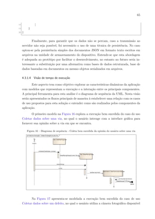 65
18 ]
19 }
20 }
Finalmente, para garantir que os dados não se percam, caso a transmissão ao
servidor não seja possível, foi necessário o uso de uma técnica de persistência. No caso
optou-se pela persistência simples dos documentos JSON em formato texto escritos em
arquivos na unidade de armazenamento do dispositivo. Entende-se que esta abordagem
é adequada ao protótipo por facilitar o desenvolvimento, no entanto no futuro seria in-
teressante a substituição por uma alternativa como bases de dados estruturada, base de
dados baseadas em documentos ou mesmo objetos serializados em arquivos.
4.3.1.4 Visão de tempo de execução
Este aspecto tem como objetivo explorar as características dinâmicas da aplicação
com modelos que representam a execução e a interação entre os principais componentes.
A principal ferramenta para esta análise é o diagrama de sequência da UML. Nesta visão
serão apresentados os fluxos principais de maneira à estabelecer uma relação com os casos
de uso propostos para esta solução e entender como são realizados pelos componentes da
aplicação.
O primeiro modelo na Figura 16 explora a execução bem sucedida do caso do uso
Coletar dados sobre uma via, no qual o usuário interage com a interface gráfica para
fornecer sua opinião sobre a via em que se encontra.
Figura 16 – Diagrama de sequência - Coleta bem sucedida da opinião do usuário sobre uma via
Na Figura 17 apresenta-se modelada a execução bem sucedida do caso de uso
Coletar dados sobre um defeito, no qual o usuário utiliza a câmera fotográfica disponível
 