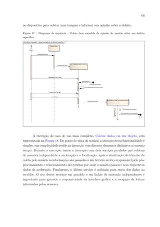 66
no dispositivo para coletar uma imagem e informar sua opinião sobre o defeito.
Figura 17 – Diagrama de sequência - Coleta bem sucedida da opinião do usuário sobre um defeito
específico
A execução do caso de uso mais complexo, Coletar dados em um trajeto, está
representada na Figura 18. Do ponto de vista do usuário a ativação desta funcionalidade é
simples, sua complexidade reside na interação com diversos elementos dinâmicos ao mesmo
tempo. Durante a execução temos a interação com dois serviços paralelos que coletam
de maneira independente a aceleração e a localização, após a sinalização do término da
coleta pelo usuário as informações são passadas à um terceiro serviço responsável pelo pós-
processamento e relacionamento dos trechos por onde o usuário passou e seus respectivos
dados de aceleração. Finalmente, o último serviço é utilizado para envio dos dados ao
servidor. O uso destes serviços em paralelo e em linhas de execução independentes é
importante para garantir a responsividade da interface gráfica e a recepção da leitura
informadas pelos sensores.
 