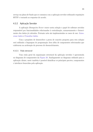 68
serviço em plano de fundo que se comunica com a aplicação servidor utilizando requisições
HTTP e tratando as respostas de acordo.
4.3.2 Aplicação Servidor
A aplicação Buraqueira Server exerce nesta solução o papel de software servidor
responsável por funcionalidades relacionadas à centralização, armazenamento e forneci-
mento dos dados já coletados. Portanto nela são implementadas os casos de uso: Arma-
zenar dados e Consultar dados.
Com o propósito de desenvolver a prova de conceito proposta para esta solução
será utilizada a linguagem de programação Java além de componentes selecionados que
colaborem na aceleração do processo de desenvolvimento.
4.3.2.1 Visão estrutural
Uma visão geral da organização estrutural da aplicação servidor é apresentada
no diagrama de componentes da Figura 20. Analogamente ao diagrama utilizado para a
aplicação cliente, neste também é possível identificar os principais pacotes, componentes
e interfaces fornecidas pela aplicação.
 