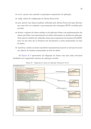 70
∙ server: pacote raiz contendo os principais componentes da aplicação;
∙ config: classes de configuração do Spring Framework;
∙ gson: pacote com classes auxiliares utilizadas pelo Spring Framework para determi-
nar como deve ser realizado o processamento das mensagens HTTP recebidas pelo
servidor;
∙ domain: conjunto de classes análogo ao da aplicação cliente com implementações das
classes que lidam com representações de dados relacionados ao domínio da aplicação.
Neste pacote também são utilizadas classes para representar documentos GeoJSON,
uma vez que esses são os formatos dos documentos a serem armazenados na base
de dados;
∙ repository: contém as classes repositório responsáveis por prover os serviços de acesso
aos objetos de domínio armazenados na base de dados.
Na Figura 21 é apresentado um diagrama de classes com uma visão estrutural
detalhada dos componentes internos da aplicação servidor.
Figura 21 – Diagrama de classes da aplicação Buraqueira Server
 