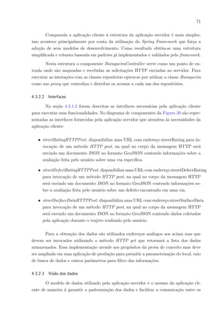 71
Comparada a aplicação cliente à estrutura da aplicação servidor é mais simples,
isso acontece principalmente por conta da utilização do Spring Framework que força a
adoção de seus modelos de desenvolvimento. Como resultado obtêm-se uma estrutura
simplificada e robusta baseada em padrões já implementados e validados pelo framework.
Nesta estrutura o componente BuraqueiraController serve como um ponto de en-
trada onde são mapeadas e recebidas as solicitações HTTP enviadas ao servidor. Para
executar as interações com as classes repositório optou-se por utilizar a classe Buraqueira
como um proxy que centraliza e distribui os acessos a cada um dos repositórios.
4.3.2.2 Interfaces
Na seção 4.3.1.2 foram descritas as interfaces necessárias pela aplicação cliente
para executar suas funcionalidades. No diagrama de componentes da Figura 20 são repre-
sentadas as interfaces fornecidas pela aplicação servidor que atendem às necessidades da
aplicação cliente:
∙ streetRatingHTTPPost: disponibiliza uma URL com endereço streetRating para in-
vocação de um método HTTP post, na qual no corpo da mensagem HTTP será
enviado um documento JSON no formato GeoJSON contendo informações sobre a
avaliação feita pelo usuário sobre uma via específica.
∙ streetDefectRatingHTTPPost: disponibiliza uma URL com endereço streetDefectRating
para invocação de um método HTTP post, na qual no corpo da mensagem HTTP
será enviado um documento JSON no formato GeoJSON contendo informações so-
bre a avaliação feita pelo usuário sobre um defeito encontrado em uma via.
∙ streetSurfaceDataHTTPPost: disponibiliza uma URL com endereço streetSurfaceData
para invocação de um método HTTP post, na qual no corpo da mensagem HTTP
será enviado um documento JSON no formato GeoJSON contendo dados coletados
pela aplicação durante o trajeto realizado pelo usuário.
Para a obtenção dos dados são utilizados endereços análogos aos acima mas que
devem ser invocados utilizando o método HTTP get que retornará a lista dos dados
armazenados. Essa implementação atende aos propósitos da prova de conceito mas deve
ser ampliada em uma aplicação de produção para permitir a parametrização do local, raio
de busca de dados e outros parâmetros para filtro das informações.
4.3.2.3 Visão dos dados
O modelo de dados utilizado pela aplicação servidor é o mesmo da aplicação cli-
ente de maneira à garantir a padronização dos dados e facilitar a comunicação entre os
 