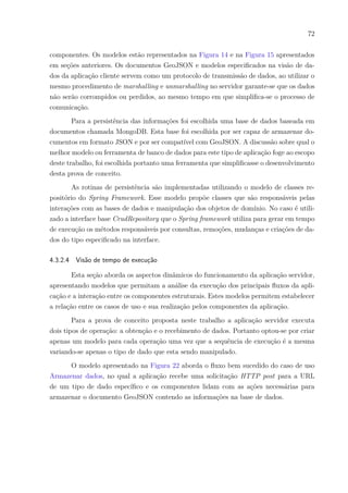 72
componentes. Os modelos estão representados na Figura 14 e na Figura 15 apresentados
em seções anteriores. Os documentos GeoJSON e modelos especificados na visão de da-
dos da aplicação cliente servem como um protocolo de transmissão de dados, ao utilizar o
mesmo procedimento de marshalling e unmarshalling no servidor garante-se que os dados
não serão corrompidos ou perdidos, ao mesmo tempo em que simplifica-se o processo de
comunicação.
Para a persistência das informações foi escolhida uma base de dados baseada em
documentos chamada MongoDB. Esta base foi escolhida por ser capaz de armazenar do-
cumentos em formato JSON e por ser compatível com GeoJSON. A discussão sobre qual o
melhor modelo ou ferramenta de banco de dados para este tipo de aplicação foge ao escopo
deste trabalho, foi escolhida portanto uma ferramenta que simplificasse o desenvolvimento
desta prova de conceito.
As rotinas de persistência são implementadas utilizando o modelo de classes re-
positório do Spring Framework. Esse modelo propõe classes que são responsáveis pelas
interações com as bases de dados e manipulação dos objetos de domínio. No caso é utili-
zado a interface base CrudRepository que o Spring framework utiliza para gerar em tempo
de execução os métodos responsáveis por consultas, remoções, mudanças e criações de da-
dos do tipo especificado na interface.
4.3.2.4 Visão de tempo de execução
Esta seção aborda os aspectos dinâmicos do funcionamento da aplicação servidor,
apresentando modelos que permitam a análise da execução dos principais fluxos da apli-
cação e a interação entre os componentes estruturais. Estes modelos permitem estabelecer
a relação entre os casos de uso e sua realização pelos componentes da aplicação.
Para a prova de conceito proposta neste trabalho a aplicação servidor executa
dois tipos de operação: a obtenção e o recebimento de dados. Portanto optou-se por criar
apenas um modelo para cada operação uma vez que a sequência de execução é a mesma
variando-se apenas o tipo de dado que esta sendo manipulado.
O modelo apresentado na Figura 22 aborda o fluxo bem sucedido do caso de uso
Armazenar dados, no qual a aplicação recebe uma solicitação HTTP post para a URL
de um tipo de dado específico e os componentes lidam com as ações necessárias para
armazenar o documento GeoJSON contendo as informações na base de dados.
 