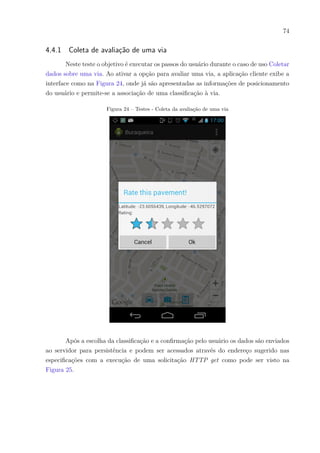 74
4.4.1 Coleta de avaliação de uma via
Neste teste o objetivo é executar os passos do usuário durante o caso de uso Coletar
dados sobre uma via. Ao ativar a opção para avaliar uma via, a aplicação cliente exibe a
interface como na Figura 24, onde já são apresentadas as informações de posicionamento
do usuário e permite-se a associação de uma classificação à via.
Figura 24 – Testes - Coleta da avaliação de uma via
Após a escolha da classificação e a confirmação pelo usuário os dados são enviados
ao servidor para persistência e podem ser acessados através do endereço sugerido nas
especificações com a execução de uma solicitação HTTP get como pode ser visto na
Figura 25.
 