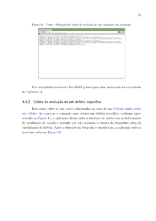 75
Figura 25 – Testes - Obtenção dos dados de avaliação de vias utilizando um navegador
Um exemplo do documento GeoJSON gerado para esta coleta pode ser encontrado
no Apêndice A.
4.4.2 Coleta de avaliação de um defeito específico
Esta seção refere-se aos testes relacionados ao caso de uso Coletar dados sobre
um defeito. Ao executar o comando para coletar um defeito específico, conforme apre-
sentado na Figura 11, a aplicação cliente exibe a interface de coleta com as informações
de localização do usuário e permite que seja acionada a câmera do dispositivo além da
classificação do defeito. Após a obtenção da fotografia e classificação, a aplicação exibe a
interface conforme Figura 26.
 