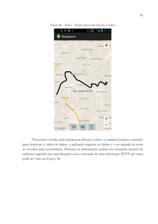 78
Figura 29 – Testes - Trajeto percorrido durante a coleta
Percorrido o trecho onde desejava-se efetuar a coleta, o condutor aciona o comando
para desativar a coleta de dados, a aplicação organiza os dados e e em seguida os envia
ao servidor para persistência. Portanto as informações podem ser acessados através do
endereço sugerido nas especificações com a execução de uma solicitação HTTP get como
pode ser visto na Figura 30.
 