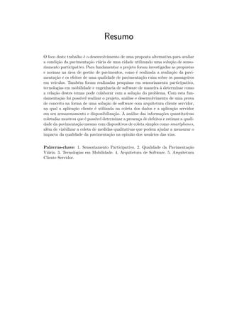 Resumo
O foco deste trabalho é o desenvolvimento de uma proposta alternativa para avaliar
a condição da pavimentação viária de uma cidade utilizando uma solução de senso-
riamento participativo. Para fundamentar o projeto foram investigadas as propostas
e normas na área de gestão de pavimentos, como é realizada a avaliação da pavi-
mentação e os efeitos de uma qualidade de pavimentação ruim sobre os passageiros
em veículos. Também foram realizadas pesquisas em sensoriamento participativo,
tecnologias em mobilidade e engenharia de software de maneira à determinar como
a relação destes temas pode colaborar com a solução do problema. Com esta fun-
damentação foi possível realizar o projeto, análise e desenvolvimento de uma prova
de conceito na forma de uma solução de software com arquitetura cliente servidor,
na qual a aplicação cliente é utilizada na coleta dos dados e a aplicação servidor
em seu armazenamento e disponibilização. A análise das informações quantitativas
coletadas mostrou que é possível determinar a presença de defeitos e estimar a quali-
dade da pavimentação mesmo com dispositivos de coleta simples como smartphones,
além de viabilizar a coleta de medidas qualitativas que podem ajudar a mensurar o
impacto da qualidade da pavimentação na opinião dos usuários das vias.
Palavras-chave: 1. Sensoriamento Participativo. 2. Qualidade da Pavimentação
Viária. 3. Tecnologias em Mobilidade. 4. Arquitetura de Software. 5. Arquitetura
Cliente Servidor.
 
