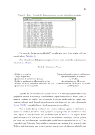 79
Figura 30 – Testes - Obtenção dos dados coletados em percursos utilizando um navegador
Um exemplo do documento GeoJSON gerado para parte desta coleta pode ser
encontrado no Apêndice C.
Para o trajeto escolhido para execução dos testes foram levantadas as informações
relatadas na Tabela 3.
Tabela 3 – Estatística de Percurso
Distância percorrida Aproximadamente quatorze quilômetros
Tempo de percurso Aproximadamente 30 minutos
Quantidade de subdivisões geradas 158 trechos
Distância média percorrida em cada trecho Aproximadamente 94 metros
Número médio de leituras de aceleração por eixo Aproximadamente 282 leituras por trecho
Quantidade de dados gerada 3,2 MegaBytes
A partir dos dados coletados é possível avaliar se a correlação gerada entre dados
geográficos e dados de aceleração dos sensores do dispositivo faz sentido. Para a prova de
conceito proposta um módulo para tratamento dos dados não faz parte do escopo, por-
tanto as análises à seguir foram feitas utilizando-se aplicações externas como a ferramenta
Google (2013b) e uma planilha de cálculo para geração dos gráficos.
Para a análise foram escolhidos três trechos avaliados segundo a experiência e
opinião do condutor do veículo sobre o percurso os quais podem ser considerados como
bom, regular e ruim de acordo com as classificações da Tabela 1. Em seguida foram
gerados mapas com a marcação do trecho ao qual refere-se a avaliação, além de gráficos
em linha com as informações coletadas pelos acelerômetros apresentadas em 𝑚/𝑠2
ao
longo do tempo de trajeto. Nesta análise considera-se que os dados de aceleração do eixo
Z são os mais importante para os experimentos, uma vez que este eixo está alinhado com
 