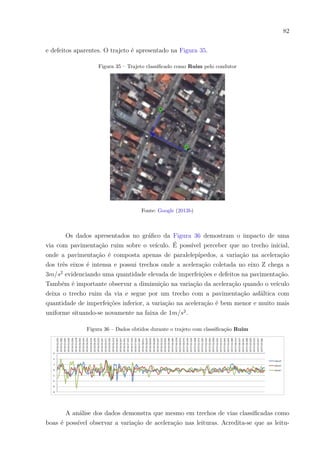 82
e defeitos aparentes. O trajeto é apresentado na Figura 35.
Figura 35 – Trajeto classificado como Ruim pelo condutor
Fonte: Google (2013b)
Os dados apresentados no gráfico da Figura 36 demostram o impacto de uma
via com pavimentação ruim sobre o veículo. É possível perceber que no trecho inicial,
onde a pavimentação é composta apenas de paralelepípedos, a variação na aceleração
dos três eixos é intensa e possui trechos onde a aceleração coletada no eixo Z chega a
3𝑚/𝑠2
evidenciando uma quantidade elevada de imperfeições e defeitos na pavimentação.
Também é importante observar a diminuição na variação da aceleração quando o veículo
deixa o trecho ruim da via e segue por um trecho com a pavimentação asfáltica com
quantidade de imperfeições inferior, a variação na aceleração é bem menor e muito mais
uniforme situando-se novamente na faixa de 1𝑚/𝑠2
.
Figura 36 – Dados obtidos durante o trajeto com classificação Ruim
A análise dos dados demonstra que mesmo em trechos de vias classificadas como
boas é possível observar a variação de aceleração nas leituras. Acredita-se que as leitu-
 