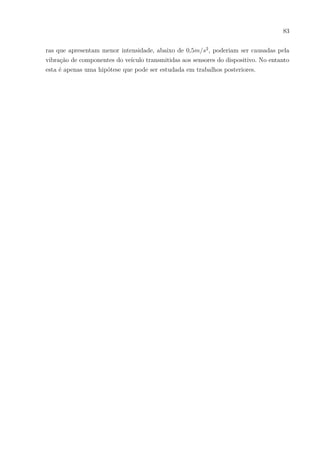83
ras que apresentam menor intensidade, abaixo de 0,5𝑚/𝑠2
, poderiam ser causadas pela
vibração de componentes do veículo transmitidas aos sensores do dispositivo. No entanto
esta é apenas uma hipótese que pode ser estudada em trabalhos posteriores.
 