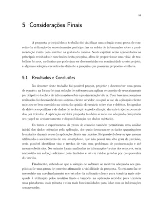 84
5 Considerações Finais
A proposta principal deste trabalho foi viabilizar uma solução como prova de con-
ceito da utilização do sensoriamento participativo na coleta de informações sobre a pavi-
mentação viária para auxiliar na gestão da mesma. Neste capítulo serão apresentados os
principais resultados e conclusões desta pesquisa, além de proporcionar uma visão de tra-
balhos futuros, melhorias que poderiam ser desenvolvidas em continuidade a este projeto,
e algumas soluções encontradas durante a pesquisa que possuem propostas similares.
5.1 Resultados e Conclusões
No decorrer deste trabalho foi possível propor, projetar e desenvolver uma prova
de conceito na forma de uma solução de software para aplicar o conceito de sensoriamento
participativo à coleta de informações sobre a pavimentação viária. Com base nas pesquisas
realizadas foi desenvolvido um sistema cliente servidor, no qual o uso da aplicação cliente
mostrou-se bem sucedido na coleta da opinião do usuário sobre vias e defeitos, fotografias
de defeitos específicos e de dados de aceleração e geolocalização durante trajetos percorri-
dos por veículos. A aplicação servidor proposta também se mostrou adequada cumprindo
seu papel no armazenamento e disponibilização dos dados coletados.
Os testes e experimentos da prova de conceito também permitiram uma análise
inicial dos dados coletados pela aplicação, dos quais destacam-se os dados quantitativos
levantados durante o uso da aplicação cliente em trajetos. Foi possível observar que mesmo
utilizando o acelerômetro de um smartphone, que não possui um alto grau de precisão,
seria possível identificar vias e trechos de vias com problemas de pavimentação e até
mesmo obstáculos. No entanto foram analisadas as informações brutas dos sensores, seria
necessário um esforço adicional para tratá-las e retirar ruídos gerados por componentes
do veículo.
Finalmente, entende-se que a solução de software se mostrou adequada aos pro-
pósitos de uma prova de conceito afirmando a viabilidade da proposta. No entanto faz-se
necessário um aprofundamento nos estudos da aplicação cliente para torná-la mais ade-
quada à utilização pelos usuários finais e também na aplicação servidor para torná-la
uma plataforma mais robusta e com mais funcionalidades para lidar com as informações
armazenadas.
 