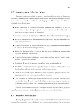 85
5.2 Sugestões para Trabalhos Futuros
Baseando-se na complexidade do projeto e nas dificuldades encontradas durante as
pesquisas e desenvolvimento, foram identificados diversos pontos que podem ser utilizados
para continuar, aprofundar e melhorar a solução proposta. Abaixo segue uma lista dos
principais itens identificados:
∙ Ajuste automático da orientação dos dados coletados pelo dispositivo ao eixo de
coordenadas do dispositivo para garantir a consistência dos dados coletados inde-
pendentemente da orientação do dispositivo;
∙ Comparar o impacto da utilização dos diferentes tipos de bases de dados na solução;
∙ Refinar os dados coletados pelo acelerômetro e melhorar a precisão dos dados cole-
tados removendo ruídos;
∙ Criação de um sistema de visualização online dos dados coletados com a sobreposição
de camadas de dados com os mapas viários;
∙ Análise dos dados coletados e derivação dos índices de qualidade de pavimentação
utilizando diferentes metodologias;
∙ Criação de listas de priorização para manutenção com base nas informações quan-
titativas e qualitativas coletadas;
∙ Otimização do uso de recursos do smartphone como energia, dados etc;
∙ Possibilitar a atribuição de notas após finalização do percurso, atribuindo-se uma
classificação a cada um dos trechos pela qual o usuário passou;
∙ Estudo de escalabilidade para determinar quantos clientes a aplicação servidor con-
seguiria gerenciar por vez e quais as melhorias possíveis;
∙ Criar uma base de informações visuais classificadas que possa ser utilizada como
base de algoritmos de visão computacional que ao processar imagens em câmeras
identificassem os defeitos em vias e acionassem medidas corretivas automaticamente.
Entende-se que esta não é uma lista definitiva de estudo, mas é esperado que estas
sugestões possam inspirar e motivar futuros estudos baseados neste trabalho.
5.3 Trabalhos Relacionados
Ao longo das pesquisas e do projeto foram encontradas ferramentas e iniciativas que
possuem funcionalidades que se relacionam com a proposta apresentada. Nas ferramentas
 