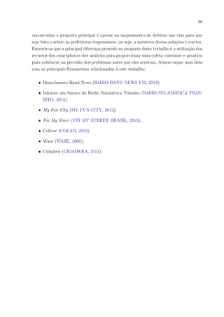 86
encontradas a proposta principal é ajudar no mapeamento de defeitos nas vias para que
seja feito o relato às prefeituras responsáveis, ou seja, a natureza destas soluções é reativa.
Entende-se que a principal diferença presente na proposta deste trabalho é a utilização dos
recursos dos smartphones dos usuários para proporcionar uma coleta constante e proativa
para colaborar na previsão dos problemas antes que eles ocorram. Abaixo segue uma lista
com as principais ferramentas relacionadas à este trabalho:
∙ Buracômetro Band News (RáDIO BAND NEWS FM, 2013);
∙ Informe um buraco da Rádio Sulamérica Trânsito (RáDIO SULAMéRICA TRâN-
SITO, 2013);
∙ My Fun City (MY FUN CITY, 2012);
∙ Fix My Street (FIX MY STREET BRASIL, 2013);
∙ Colb.re (COLAB, 2013);
∙ Waze (WAZE, 2006);
∙ Cidadera (CIDADERA, 2013).
 