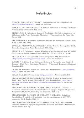 87
Referências
ANDROID OPEN SOURCE PROJECT. Android Overview. 2013. Disponível em:
<http://source.android.com/>. Acesso em: 29.7.2013.
BASS, L.; CLEMENTS, P.; KAZMAN, R. Software Architecture in Practice. New Jersey:
Addison-Wesley Professional, 2012. 640 p.
BECKER, V. E. G. Aplicação do Modelo de Tavakoli para Gerência e Manutenção em
Cidades de Médio Porte. Dissertação (Mestrado) — Universidade de São Paulo, São
Carlos, 2012.
BERNHARDSEN, T. Geographic Information Systems: An Introduction. Arendal: John
Wiley & Sons, 2002. 448 p.
BOOCH, G.; RUMBAUGH, J.; JACOBSON, I. Unified Modeling Language User Guide.
Massachusetts: Addison-Wesley Professional, 2005. 496 p.
BURKE, J. et al. Participatory sensing: Workshop on world-sensor-web (wsw’06): Mobile
device centric sensor networks and applications. In: . [S.l.: s.n.], 2006. p. 117–134.
BUTLER, H. et al. The GeoJSON Format Specification. 2008. Disponível em:
<http://www.geojson.org/geojson-spec.html>. Acesso em: 08.08.2013.
CAUSIM, P. B. Estudo de um Sistema de Gerência de Pavimentos para Cidades de
Pequeno e Médio Porte. Dissertação (Mestrado) — Universidade Estadual de Campinas,
Campinas, 2001.
CIDADERA. Cidadera - Melhore sua Cidade. 2013. Disponível em: <http://cidadera-
.com/>. Acesso em: 15.9.2013.
COLAB. Brasil, 2013. Disponível em: <http://colab.re/>. Acesso em: 20.5.2013.
DEPARTAMENTO DE TRâNSITO DE SãO PAULO. Frota de Veículos em São
Paulo - Por Tipo de Veículo. São Paulo, SP, 2013. Disponível em: <http://www-
.detran.sp.gov.br/wps/portal/detran/odetran/estatisticasdotransito/>. Acesso em:
18.6.2013.
DEPARTAMENTO NACIONAL DE ESTRADAS E RODAGEM. Calibração e
controle de sistemas medidores de irregularidades de superfície de pavimento (Sistemas
Integradores IPR/USP e Maysmeter). Rio de Janeiro, 1994. 18 p.
DEPARTAMENTO NACIONAL DE ESTRADAS E RODAGEM. Medição de
irregularidade de superfície de pavimento com sistemas integradores IPR/USP e
maysmeter. Rio de Janeiro, 1994. 9 p.
DEPARTAMENTO NACIONAL DE INFRAESTRUTURA EM TRANSPORTES.
Avaliação subjetiva da superfície de pavimentos flexíveis e semi-rígidos - Procedimento.
Rio de Janeiro, 2003. 6 p.
 