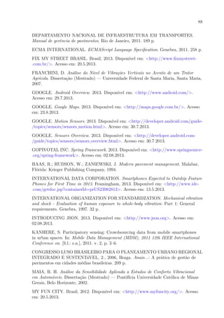 88
DEPARTAMENTO NACIONAL DE INFRAESTRUTURA EM TRANSPORTES.
Manual de gerência de pavimentos. Rio de Janeiro, 2011. 189 p.
ECMA INTERNATIONAL. ECMAScript Language Specification. Genebra, 2011. 258 p.
FIX MY STREET BRASIL. Brasil, 2013. Disponível em: <http://www.fixmystreet-
.com.br/>. Acesso em: 20.5.2013.
FRANCHINI, D. Análise do Nível de Vibrações Verticais no Acento de um Trator
Agrícola. Dissertação (Mestrado) — Universidade Federal de Santa Maria, Santa Maria,
2007.
GOOGLE. Android Overview. 2013. Disponível em: <http://www.android.com/>.
Acesso em: 29.7.2013.
GOOGLE. Google Maps. 2013. Disponível em: <http://maps.google.com.br/>. Acesso
em: 23.8.2013.
GOOGLE. Motion Sensors. 2013. Disponível em: <http://developer.android.com/guide-
/topics/sensors/sensors motion.html>. Acesso em: 30.7.2013.
GOOGLE. Sensors Overview. 2013. Disponível em: <http://developer.android.com-
/guide/topics/sensors/sensors overview.html>. Acesso em: 30.7.2013.
GOPIVOTAL INC. Spring Framework. 2013. Disponível em: <http://www.springsource-
.org/spring-framework>. Acesso em: 02.08.2013.
HAAS, R.; HUDSON, W.; ZANIEWSKI, J. Modern pavement management. Malabar,
Flórida: Krieger Publishing Company, 1994.
INTERNATIONAL DATA CORPORATION. Smartphones Expected to Outship Feature
Phones for First Time in 2013. Framingham, 2013. Disponível em: <http://www.idc-
.com/getdoc.jsp?containerId=prUS23982813>. Acesso em: 13.5.2013.
INTERNATIONAL ORGANIZATION FOR STANDARDZATION. Mechanical vibration
and shock - Evaluation of human exposure to whole-body vibration: Part 1: General
requirements. Genebra, 1997. 32 p.
INTRODUCING JSON. 2013. Disponível em: <http://www.json.org>. Acesso em:
02.08.2013.
KANHERE, S. Participatory sensing: Crowdsourcing data from mobile smartphones
in urban spaces. In: Mobile Data Management (MDM), 2011 12th IEEE International
Conference on. [S.l.: s.n.], 2011. v. 2, p. 3–6.
CONGRESSO LUSO BRASILEIRO PARA O PLANEAMENTO URBANO REGIONAL
INTEGRADO E SUSTENTáVEL, 2., 2006, Braga. Anais...: A prática de gestão de
pavimentos em cidades médias brasileiras. 209 p.
MAIA, R. H. Análise da Sensibilidade Aplicada a Estudos de Conforto Vibracional
em Automóveis. Dissertação (Mestrado) — Pontifícia Universidade Católica de Minas
Gerais, Belo Horizonte, 2002.
MY FUN CITY. Brasil, 2012. Disponível em: <http://www.myfuncity.org/>. Acesso
em: 20.5.2013.
 