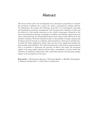 Abstract
The focus of this work is the development of an alternative proposition to evaluate
the pavement conditions for a given city using a participatory sensing solution.
To substantiate the project the following areas had to be investigated: proposals
and standards in pavement management, how the pavement evaluation is done and
the effects of a bad quality pavement on the vehicle’s passengers. Research in the
areas of participatory sensing, tecnologies in mobility and software engineering were
done to ascertain how the relationship between these topics could collaborate in the
problem’s solution. With this elements in place it was possible to design, analysis and
develop a proof of concept as a software solution based in a client server architecture,
in which the client application collects data and the server application handles the
data storage and availability. The collected quantitative information analysis showed
that it is possible to determine the presence of defects and assess the pavement
quality even using simple collection devices like a smartphone, and also enable the
collection of qualitative information that could help measure the pavement quality
impact in the perspective of its users.
Keywords: 1. Participatory Sensing. 2. Pavement Quality. 3. Mobility Technologies.
4. Software Architecture. 5. Client Server Architecture.
 