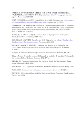 89
NATIONAL COORDINATION OFFICE FOR SPACE-BASED POSITIONING,
NAVIGATION, AND TIMING. 2013. Disponível em: <http://www.gps.gov/systems-
/gps/>. Acesso em: 31.5.2013.
OPEN HANDSET ALLIANCE. Android Overview. 2013. Disponível em: <http://www-
.openhandsetalliance.com/android overview.html>. Acesso em: 29.7.2013.
PREFEITURA DE SãO PAULO. Extensão de Vias Pavimentadas por Tipo de Pavimento
Município de São Paulo 2004. São Paulo, SP, 2004. Disponível em: <http://infocidade-
.prefeitura.sp.gov.br/htmls/11 extensao de vias pavimentadas por tipo d 2004 492-
.html>. Acesso em: 18.6.2013.
REESE, R. M. Oracle Certified Associate: Java se 7 programmer study guide.
Birmingham: Packt Publishing, 2012. 332 p.
RáDIO BAND NEWS FM. Buracômetro. 2013. Disponível em: <http://bandnewsfm-
.band.uol.com.br/buracometro.aspx>. Acesso em: 20.8.2013.
RáDIO SULAMéRICA TRâNSITO. Informe um Buraco. 2013. Disponível em:
<http://www.sulamericatransito.com.br/modal/login?apos=buraco>. Acesso em:
20.8.2013.
SCHERZ, P. Practical Electronics for Inventors. San Francisco: McGraw-Hill, 2013.
SELL, I. Projeto do trabalho humano: Melhorando as condições de trabalho. Florianópolis:
Universidade Federal de Santa Catarina, 2002. 470 p.
SHAHIN, M. Pavement Management For Airports, Roads and Parking Lots. Nova
Iorque: Chapman & Hall, 1994.
SOMMERVILLE, I. Engenharia de Software. São Paulo: Pearson Addison Wesley, 2003.
WAZE. 2006. Disponível em: <http://www.waze.com/>. Acesso em: 20.5.2013.
ZHENG, P.; NI, L. Smart Phone and Next Generation Mobile Computing. San Francisco:
Elsevier Inc., 2006.
 