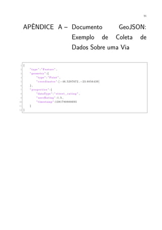91
APÊNDICE A – Documento GeoJSON:
Exemplo de Coleta de
Dados Sobre uma Via
1 {
2 " type " : " Feature " ,
3 " geometry " :{
4 " type " : " Point " ,
5 " coordinates " :[ −46.5297072 , −23.6056439]
6 } ,
7 " pr op ert ie s " :{
8 " dataType " : " street_rating " ,
9 " userRating " : 1 . 5 ,
10 " timestamp " :1381780800693
11 }
12 }
 