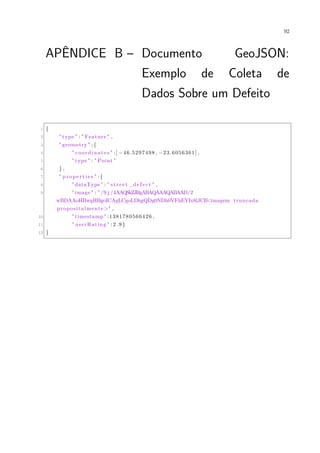 92
APÊNDICE B – Documento GeoJSON:
Exemplo de Coleta de
Dados Sobre um Defeito
1 {
2 " type " : " Feature " ,
3 " geometry " :{
4 " coordinates " :[ −46.5297498 , −23.6056361] ,
5 " type " : " Point "
6 } ,
7 " pr op ert ie s " :{
8 " dataType " : " street_defect " ,
9 " image " : " /9 j /4AAQSkZJRgABAQAAAQABAAD/2
wBDAAoHBwgHBgoICAgLCgoLDhgQDg0NDh0VFhEYIx8lJCIf<imagem truncada
propositalmente>" ,
10 " timestamp " :1381780566426 ,
11 " userRating " : 2 . 9 }
12 }
 