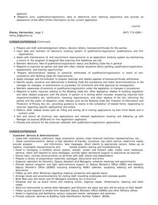 applicant
• Research prior qualification/registration data to determine prior learning experience and provide an
assessment of the effect of this information on the current application
.../cont'd.
Stacey Hernandez, page 2 (647) 713-4289 /
herna_60@yahoo.ca
CAREER EXPERIENCE (Continued)
• Prepare and draft acknowledgement letters, decision letters, licenses/certificates for the parties
• Input data and maintain an electronic tracking system of qualification/registration qualifications and firm
registrations
• Assist with maintenance of, and recommend improvements to an application tracking system by maintaining
a record of the progress of assigned files ensuring that deadlines are met
• Maintain electronic files of qualification/registration status and Building Code Act in general
• Respond to inquiries by parties and deal with often volatile situations about pending qualification/registration,
assessments, and training opportunities
• Prepare documentation leading to potential withdrawal of qualification/registration in event of non-
compliance with Building Code Act requirements
• Assist manager and Co-ordinator to prepare hearings and related appeals of license/certificate withdrawal
• Identify issues, concerns and deficiencies in Building Code Act procedures and make recommendations to the
manager for changes, or amendments to processes, for comments and final approval by management
• Maintain awareness of revisions to qualification/registration under the legislation or changes in procedures
• Respond to public inquiries relating to the Building Code Act, other legislation related to building regulation
and other related programs over the phone, in person or in writing which includes: answering inquiries from
inspectors/installers etc; certification, licensing requirements, and other aspects of the Act; informing the
parties and the public of obligation under statues such as the Building Code Act, Freedom of Information and
Protection of Privacy Act, etc., providing guidance to clients in the completion of related forms; responding to
inquiries regarding specific applications and orders
• Perform other related duties such as: Filing and sorting all in coming applications by their Form Name and in
numeric order
• Sort and record all incoming new applications and renewal applications tracking and following up with
Manager on expired BCIN and on- line registration applicants
• Process and account for fee revenues collected with qualification/registration applications
CAREER EXPERIENCE
Customer Service & Administra tion
• Liaise with customers, politicians, large corporation owners, major financial institution representatives, etc...
• Greet customers/visitors; deliver a high standard of friendly, courteous, top -notch service; determine needs,
provide answers and information, take messages, direct clients to appropriate person, follow -up on
matters, investigate issues/concerns and handle problem solving and troubleshooting
• Excel in managing a multiline phone system; answer, screen and forward calls; create voice mailboxes;
retrieve, check and respond to voice messages; provide select secretarial support to executives as required
• Ensure clear, concise communication at all times with staff, clients and stakeholders
• Prepare a variety of presentation materials, packages, documents and forms
• Organize calendars for Directors, Deputy Assistant and Managers; schedule meetings and appointments
• Provide backup reception and light administrative support to Deputy Minister's Office (DMO) and Assistant
Deputy Minister's Office (ADMO) including scheduling ADM's calendar, accepting meeting and handling
documents
• Follow up with other Ministries regarding meeting invitations and agenda topics
• Arrange travel and accommodations for visiting staff, travelling employees and overseas guests
• Book fleet cars and rental cars for Managers travelling out of province
• Schedule and set up board rooms and meeting rooms; organize meals, refreshments, catering and other
needs
• Send out memoranda to advise when Managers and Directors are away and who will be acting on their behalf
• Follow up and respond to emails from Assistant Deputy Ministers Office (ADMO) and other Ministry offices
• Assist in organizing and facilitating various corporate events, campaigns and seminars
• Provide customer services to Building Code Identification Number holders (BCIN)
 
