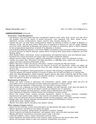 .../cont'd.
Stacey Hernandez , page 3 (647) 713 -4289 / herna_60@yahoo.ca
CAREER EXPERIENCE (continued)
Documen ts / Case Manage men t
• Use electronic and paper based document management systems; proof, verify, send, receive, sort, sign -off on
and problem solve a high volume of diverse documents, mail, registered mail, faxes, emails, courier,
statements, invoices, correspondence, reports, inventory data, manuals, cheques, etc...
• Forward and print out daily active correspondence reports for response to letters on behalf of Ministers or
Directors, format, edit and proof interim letters prior to forwarding to Directors for sign -off, update database
and action Letters approved by Managers and Directors and follow up outstanding reports or letters prepared
by the correspondence department on behalf of the Ministers or Directors
• Log all Building Materials Evaluation Commission (BMEC) and Building Code Commission (BCC) documentation
by month and year for Dispute Hearings; prepare Notice of Hearing letter being issued to Applicant and Chief
Building Official
• Draft standard letters, memoranda, routine correspondence and statistical reports; print and distribute same
• Proofread time -critical documents and reports often of a highly confidential material
• Prepare and print slides, documents, agendas and packages for meetings; record and distribute minutes
• Transfer and update data, information and legal documents on USB flash drive, create and name folders by
subject and ensure security/confidentiality of stick
• Perform data entry of client and account information; maintain computerized files and records
• Manage alphabetical and numerical filing and retrieval of records and documents; update and delete old
archive files; pull and print documents from micro film reels; manage inventory and sort, count, label and file
all micro film
• Implement file management techniques/systems to maintain files according to established procedures
• Track file requests and respond tactfully to a variety of clients and unit staff and follow- up on overdue files
• Assist with Case Management; modify Customer Support Service, take notes of pending case ID Files; create
Excel sheet, compiled case ID Numbers and identified 'pending', 'in progress' and 'already resolved; print and
attach all copies of 'pending' for submission to Advisor
Bookkeeping & Records
• Review and match invoices to statements and reconciliation reports; update spread sheet and print off
reconciliation forms to be authorized and filed; assist with preparation of various reports
• Enter Expenditures Statement of Remuneration and Commission Invoices to Excel
• Review, enter into a database and submit Directors, Manager and staff expenses, travel costs and reports for
approval and sign -off on, ensuring all relevant receipts are attached prior to submission
• Verify accounts payable and issue payment; prepare cheque disbursements and transfers
• Enter Expenditures Statement of Remuneration and Commission Invoices to Excel
• Record and process orders, prepare purchase requisitions, respond to account enquiries, investigate
discrepancies and resolve issues; register new accounts and complete account changes
• Draft, verify and distribute accounts receivable; process incoming payments; code, check and batch invoices
• Manage petty cash, tabulate expenses and transactions and pay all office/branch invoices
• Handle claims within establish limits
• Maintain and update payroll, attendance and vacation records
Office Upkeep & Supply Control
• Ensure that fax machines, printers and photocopiers are well stocked with paper and supplies
• Perform equipment maintenance and resolve any issues
• Identify office and property upkeep issues and escalate to property manager
• Control inventory and ordering of stationary, mail supplies, forms, cards and other business needs
• Manage staff pantry requirements and ensure same is clean at all times
• Liaise with suppliers; receive, inspect and process incoming orders
• Ensure cleanliness and attractiveness of the reception areas, boardrooms and various office areas
• Strictly and thoroughly adhere to client and corporate confidentiality and privacy
 