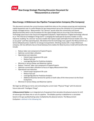 New Energy Strategic Planning Discussion Document for
“Measurement as a Service”
New Energy: A Midstream Gas Pipeline Transportation Company (The Company)
This document contrasts the current business model that relies on the company acquiring and maintaining
capital equipment over its useful lifespan for gas measurement versus the utilization of a commoditized
vendor managed service. Measurement “As a Service” would utilize the connectivity and shared
data/functionality which is the foundation for the rapid changes that are occurring in the Information
Technology space due to the Cloud and Integrated EcoSystems. Rapid advances in digital technology referred
to as “The Internet of Intelligent Things (IoIT)” is changing the landscape for business models in many
industries enabling “As a Service” business models that replace CapEx with OpEx financial models and a “Pay
as you grow” cash flow operating basis. We believe that the technology now supports the Measurement as a
Service (MaaS) business model for oil and gas transportation. Working closely with a major Midstream
company, CSC has defined a Secure Cloud Gateway that enables the MaaS business model with benefits that
include:
– Reduce labor cost component of Capital Projects
– Optimize current labor utilization
– Operational cost reduction:
– Extend major equipment life cycle
– Reduce fuel cost
– Leverage Big Data for Predictive Analytics
– Minimize In Service Delays and Maximize Uptime
– Reduce “internal” labor cost component of Capital Projects
– Optimize current labor utilization to focus on legacy Measurement Sites
– Operational cost reduction:
– Extend major equipment life cycle
– Reduce fuel cost
– Leverage Big Data for Predictive Analytics
– Additional Business Services for parties on both sides of the Interconnect via the Cloud
EcoSystems
– Minimize In Service Delays and Maximize Uptime
We begin by defining our terms and contrasting the current state “Physical Things” with the desired
future state with “Intelligent Things”.
A Measurement Station is an integrated set of equipment that calculates the physical volume (in mcf)
of natural gas that flows into or out of a pipeline. The billable quantity in dekatherms is calculated
based on the gas quality/heating value multiplied by the physical volume. The Measurement
EcoSystem is defined in the following link:
 