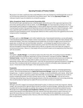 Operating Principles of Preston Hubble
My purpose is to make a significant,measurabledifferencein the lives of people by contributingto the success of
our jointbusiness ventureand in the personal lives of those I touch. Here aremy Operating Principles, key
indicators to which I pay strictattention to achieve this purpose:
Safety, Occupational Health, Environmental Stewardship (EHS)
The hallmark of a well-operated business is thatthe people who do the work of the organization go home at the
end of their workday perhaps tired, but whole. As the EHS Manager of a major hazardous chemical site, I have
spearheaded several programs to engage people in improvingtheir personal and team safety performance. I have
involved myself actively in Occupational Health decisionsthatimpactthe longer-term health of employees. And I
have supported significantefforts to ensure that the products sold and the processes used to produce the
products are environmentally sound. Payingproper attention to these aspects of business isgood business for the
company and for its employees.
People
Duringmy work as a Unit Manager and in other leadership roles, I haveenjoyed tremendous success with people
in the manufacturingplantenvironments in which I have worked. I have several stories which describehow I have
worked with people, some more challenging,and with people who try hard but struggle to excel and with hard
people who can do the work but lack the proper motivation. I am energized by opportunities to mentor less
experienced managers,technologists and plantoperators and to learn from those who want to teach. I feel a
positivechallengeto bringout the best people have to offer by usingmeans from coachingto the company’s
correctiveaction process. Above all,I treat people ethically and with respect and set expectations that they do so
with me and others.
Quality
Havingbeen a Quality Manager in a manufacturingbusiness which was,then, firstputting into placeISO 9001, I
am quite comfortable and effective operatingin a process-driven world. Havingalso labored in Sales and
Technical Service, I have felt the stingof a customer’s displeasure,inconvenienceand unnecessary costwhen my
firmlet them down. There is a happy medium where our products and services can satisfy even the most
demanding customer while we still makea profit. In the end, the quality process approach transforms a struggling
business into a reliableprovider which customers will counton and which, ultimately,makes employees more
secure. I know how to make that happen in the real world of business.
Productivity
When people look casually atthe manufacturingplant,they see equipment, materials,and people generating a
product. My trainingand experience as CapitaI and Procurement Manager taught me to see piles of money all
alongthe way – in capital investment,in inventories,in energy, in salaries and benefits,and in waste. What I have
done, and can do again,is educateour people about what they arereally doing- spendingresources in order to
produce something of greater valuethat someone wants to buy. As a Plant Manager, I see my main task as
informing,motivating, measuring,and makingadjustments so that the production process hums along, producing
that valuableproductat higher quality,higher efficiencies and lower cost than our competitors.
Cost Control
Although I placethis category lastamongmy OperatingPrinciples,itis obviously notthe leastimportant. Money
matters, the costs have to be rightand spend must be controlled. As a plantmanager, I believe that cost fallsinto
linewhen the firstfour Principles aresatisfied. But costhas its own special nicheas thefinal arbiter of success.
My background in Lean, Six Sigma and Simplification Methods provide tools to monitor and deal with cost and
spend as possibleearly-warningindicatorsof issues. No one in business who wishes to remain in business can
ignore the reason they are in business in thefirstplace– to make profits for the stakeholders,to secure the
business againstfutureupheaval and to measure, at the end of the day, to know whether the overall purposehas
been successfully met.
 