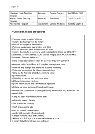 Page 2 of 4
Khartoum North Teaching
Hospital
Internship General Surgery Jan2013-Apr2013
Ahmed Gasim Teaching
Hospital
Internship Paediatrics Oct 2012-Jan2013
Abu-Hamad Hospital Attachment General Medicine Jan2012-Oct2012
Clinicalskills and procedures
♦Take and record a patient’s history
♦Interpret the findings from the history
♦Perform a full physical examination
♦Performa mental-state examination and GCS
♦Perform eye exam basic andeye exam slit lamp
♦Interpret the results of commonly used investigations: Blood as: CBC, RFT+
Electrolytes, LFTs+ Enzymes, ECG, Medical Imaging as: CXR, CT and MRI,
Ultrasound, Biopsies and others.
♦Make clinical decisions based on the evidence they have gathered
♦Assess a patient’s problems and formulate management plans.
♦Work out drug dosage and record the outcome accurately
♦Write safe prescriptions for different types of drugs
♦Carry out the following procedures involving veins:
(a) Venepuncture
(b) Inserting a cannula into peripheral veins
(c) Giving intravenous injections
(d) Give intramuscular and subcutaneous injections
(e) Carry out blood sampling (Arterial and Venous)
♦Demonstrate competence in cardiopulmonary resuscitation and advanced Life-
support skills
♦Carry out basic respiratory function tests
♦Administer oxygen therapy
♦ Use a nebulizer correctly
♦Insert a nasogastric tube
♦Perform bladder catheterization
♦Ascitic fluid aspiration (Paracentesis)
♦Lumbar Puncture(Adult and Children)
♦ Incision and drainage of abscess and suturing wounds
♦Foreign Body Removal (eye, ear and nose)
 